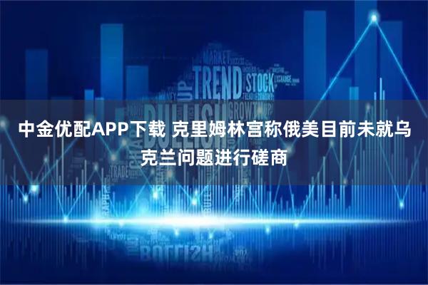 中金优配APP下载 克里姆林宫称俄美目前未就乌克兰问题进行磋商