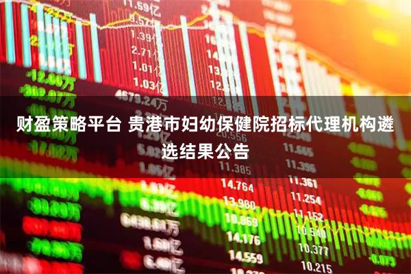 财盈策略平台 贵港市妇幼保健院招标代理机构遴选结果公告