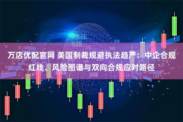 万店优配官网 美国制裁规避执法趋严：中企合规红线、风险图谱与双向合规应对路径